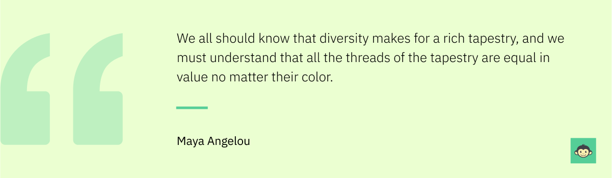 Maya Angelou - "We all should know that diversity makes for a rich tapestry, and we must understand that all the threads of the tapestry are equal in value no matter their color."