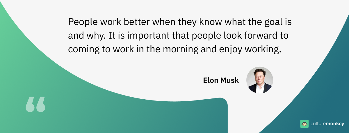 People work better when they know what the goal is and why. It is important that people look forward to coming to work in the morning and enjoy working. - Elon Musk